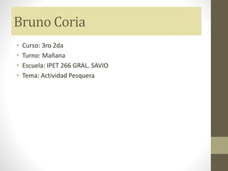 Bruno Coria
• Curso: 3ro 2da
• Turno: Mañana
• Escuela: IPET 266 GRAL. SAVIO
• Tema: Actividad Pesquera
 
