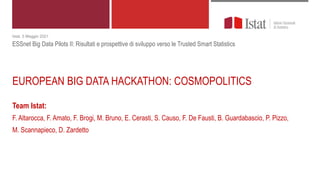 EUROPEAN BIG DATA HACKATHON: COSMOPOLITICS
Team Istat:
F. Altarocca, F. Amato, F. Brogi, M. Bruno, E. Cerasti, S. Causo, F. De Fausti, B. Guardabascio, P. Pizzo,
M. Scannapieco, D. Zardetto
Istat, 5 Maggio 2021
ESSnet Big Data Pilots II: Risultati e prospettive di sviluppo verso le Trusted Smart Statistics
 