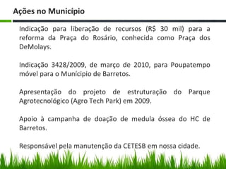 Indicação para liberação de recursos (R$ 30 mil) para a
reforma da Praça do Rosário, conhecida como Praça dos
DeMolays.
Indicação 3428/2009, de março de 2010, para Poupatempo
móvel para o Munícipio de Barretos.
Apresentação do projeto de estruturação do Parque
Agrotecnológico (Agro Tech Park) em 2009.
Apoio à campanha de doação de medula óssea do HC de
Barretos.
Responsável pela manutenção da CETESB em nossa cidade.
Ações no Município
 