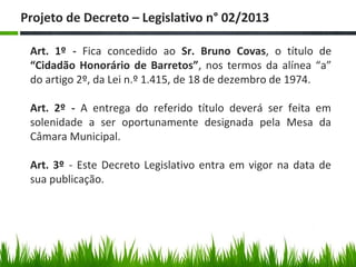 Art. 1º - Fica concedido ao Sr. Bruno Covas, o título de
“Cidadão Honorário de Barretos”, nos termos da alínea “a”
do artigo 2º, da Lei n.º 1.415, de 18 de dezembro de 1974.
Art. 2º - A entrega do referido título deverá ser feita em
solenidade a ser oportunamente designada pela Mesa da
Câmara Municipal.
Art. 3º - Este Decreto Legislativo entra em vigor na data de
sua publicação.
Projeto de Decreto – Legislativo n° 02/2013
 