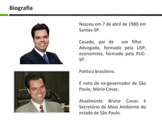 Nasceu em 7 de abril de 1980 em
Santos-SP.
Casado, pai de um filho.
Advogado, formado pela USP;
economista, formado pela PUC-
SP.
Político brasileiro.
É neto do ex-governador de São
Paulo, Mário Covas.
Atualmente Bruno Covas é
Secretário de Meio Ambiente do
estado de São Paulo.
Biografia
 