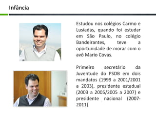 Estudou nos colégios Carmo e
Lusíadas, quando foi estudar
em São Paulo, no colégio
Bandeirantes, teve a
oportunidade de morar com o
avô Mario Covas.
Primeiro secretário da
Juventude do PSDB em dois
mandatos (1999 a 2001/2001
a 2003), presidente estadual
(2003 a 2005/2005 a 2007) e
presidente nacional (2007-
2011).
Infância
 