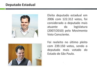 Eleito deputado estadual em
2006 com 122.312 votos, foi
considerado o deputado mais
atuante da legislatura
(2007/2010) pelo Movimento
Voto Consciente.
Foi reeleito no último pleito
com 239.150 votos, sendo o
deputado mais votado do
Estado de São Paulo.
Deputado Estadual
 