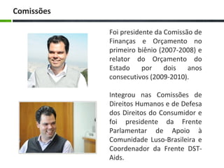 Foi presidente da Comissão de
Finanças e Orçamento no
primeiro biênio (2007-2008) e
relator do Orçamento do
Estado por dois anos
consecutivos (2009-2010).
Integrou nas Comissões de
Direitos Humanos e de Defesa
dos Direitos do Consumidor e
foi presidente da Frente
Parlamentar de Apoio à
Comunidade Luso-Brasileira e
Coordenador da Frente DST-
Aids.
Comissões
 