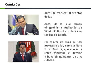 Autor de mais de 60 projetos
de lei.
Autor da lei que tornou
obrigatória a realização da
Virada Cultural em todas as
regiões do Estado.
Foi relator de mais de 180
projetos de lei, como a Nota
Fiscal Paulista, que diminui a
carga tributária e devolve
tributo diretamente para o
cidadão.
Comissões
 