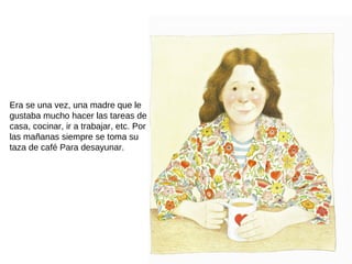 Era se una vez, una madre que le
gustaba mucho hacer las tareas de
casa, cocinar, ir a trabajar, etc. Por
las mañanas siempre se toma su
taza de café Para desayunar.
 
