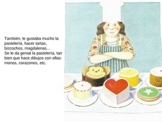 También, le gustaba mucho la
pastelería, hacer tartas,
bizcochos, magdalenas...
Se le da genial la pastelería, tan
bien que hace dibujos con ellas:
monos, corazones, etc.
 
