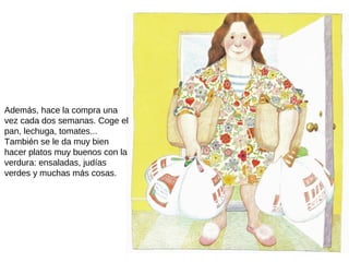 Además, hace la compra una
vez cada dos semanas. Coge el
pan, lechuga, tomates...
También se le da muy bien
hacer platos muy buenos con la
verdura: ensaladas, judías
verdes y muchas más cosas.
 