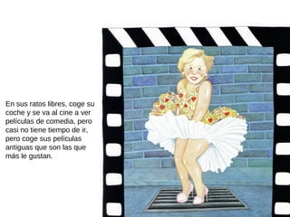 En sus ratos libres, coge su
coche y se va al cine a ver
películas de comedia, pero
casi no tiene tiempo de ir,
pero coge sus películas
antiguas que son las que
más le gustan.
 