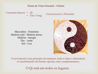 Ponto de Vista Oriental – Chinês
Conceitos básicos • Qi
• Yin e Yang
Funcionamento e Polaridade
O Qi está em todos os lugares.
O movimento é um princípio da natureza, tudo é ritmo e alternância
se manifestando de formas opostas, mas complementares.
Masculino – Feminino
Matéria sutil - Matéria densa
Matéria - energia
Dia - noite
Sol – Lua
 