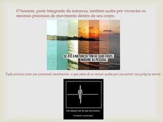 O homem, parte integrante da natureza, também acaba por vivenciar os
mesmos processos de movimento dentro de seu corpo.
Tudo precisa estar em constante movimento, o que para de se mover acaba por encontrar sua própria morte.
 