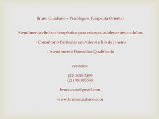 Bruno Cuiabano – Psicólogo e Terapeuta Oriental
Atendimento clínico e terapêutico para crianças, adolescentes e adultos
- Consultório Particular em Niterói e Rio de Janeiro
- Atendimento Domiciliar Qualificado
contatos:
(21) 3029 3289
(21) 981005568
bruno.cuia@gmail.com
www.brunocuiabano.com
 