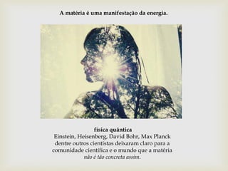 A matéria é uma manifestação da energia.
física quântica
Einstein, Heisenberg, David Bohr, Max Planck
dentre outros cientistas deixaram claro para a
comunidade científica e o mundo que a matéria
não é tão concreta assim.
 