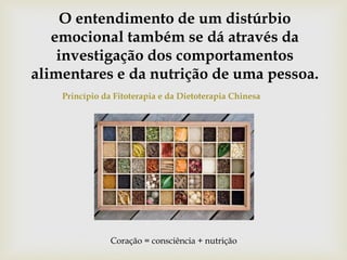 O entendimento de um distúrbio
emocional também se dá através da
investigação dos comportamentos
alimentares e da nutrição de uma pessoa.
Princípio da Fitoterapia e da Dietoterapia Chinesa
Coração = consciência + nutrição
 