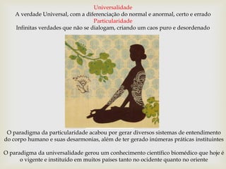 O paradigma da particularidade acabou por gerar diversos sistemas de entendimento
do corpo humano e suas desarmonias, além de ter gerado inúmeras práticas instituintes
O paradigma da universalidade gerou um conhecimento científico biomédico que hoje é
o vigente e instituído em muitos países tanto no ocidente quanto no oriente
Universalidade
A verdade Universal, com a diferenciação do normal e anormal, certo e errado
Particularidade
Infinitas verdades que não se dialogam, criando um caos puro e desordenado
 