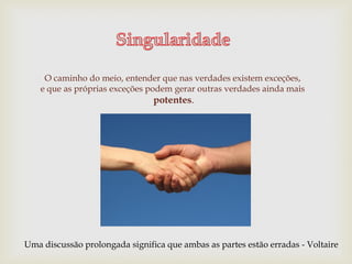 O caminho do meio, entender que nas verdades existem exceções,
e que as próprias exceções podem gerar outras verdades ainda mais
potentes.
Uma discussão prolongada significa que ambas as partes estão erradas - Voltaire
 