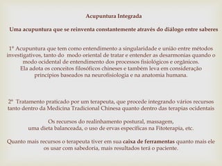 Acupuntura Integrada
Uma acupuntura que se reinventa constantemente através do diálogo entre saberes
1° Acupuntura que tem como entendimento a singularidade e união entre métodos
investigativos, tanto do modo oriental de tratar e entender as desarmonias quando o
modo ocidental de entendimento dos processos fisiológicos e orgânicos.
Ela adota os conceitos filosóficos chineses e também leva em consideração
princípios baseados na neurofisiologia e na anatomia humana.
2° Tratamento praticado por um terapeuta, que procede integrando vários recursos
tanto dentro da Medicina Tradicional Chinesa quanto dentro das terapias ocidentais
Os recursos do realinhamento postural, massagem,
uma dieta balanceada, o uso de ervas específicas na Fitoterapia, etc.
Quanto mais recursos o terapeuta tiver em sua caixa de ferramentas quanto mais ele
os usar com sabedoria, mais resultados terá o paciente.
 