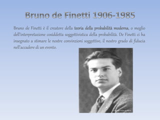 Bruno de Finetti è il creatore della teoria della probabilità moderna, o meglio
dell’interpretazione cosiddetta soggettivistica della probabilità. De Finetti ci ha
insegnato a stimare le nostre convinzioni soggettive, il nostro grado di fiducia
nell’accadere di un evento.
 