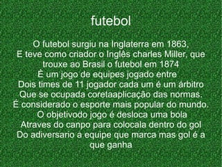 futebol O futebol surgiu na Inglaterra em 1863, E teve como criador o Inglês charles Miller, que trouxe ao Brasil o futebol em 1874 È um jogo de equipes jogado entre  Dois times de 11 jogador cada um é um árbitro Que se ocupada coretaaplicação das normas. É considerado o esporte mais popular do mundo. O objetivodo jogo é desloca uma bola  Atraves do canpo para colocala dentro do gol Do adiversario a equipe que marca mas gol é a que ganha 