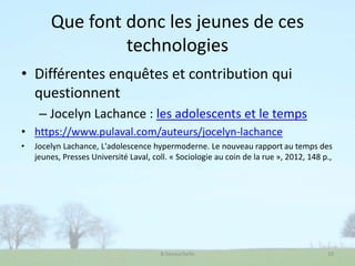 Que font donc les jeunes de ces
technologies
• Différentes enquêtes et contribution qui
questionnent
– Jocelyn Lachance : les adolescents et le temps
• https://www.pulaval.com/auteurs/jocelyn-lachance
• Jocelyn Lachance, L'adolescence hypermoderne. Le nouveau rapport au temps des
jeunes, Presses Université Laval, coll. « Sociologie au coin de la rue », 2012, 148 p.,
B Devauchelle 10
 