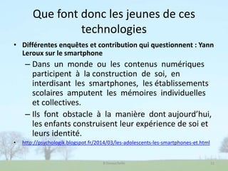 Que font donc les jeunes de ces
technologies
• Différentes enquêtes et contribution qui questionnent : Yann
Leroux sur le smartphone
– Dans un monde ou les contenus numériques
participent à la construction de soi, en
interdisant les smartphones, les établissements
scolaires amputent les mémoires individuelles
et collectives.
– Ils font obstacle à la manière dont aujourd’hui,
les enfants construisent leur expérience de soi et
leurs identité.
• http://psychologik.blogspot.fr/2014/03/les-adolescents-les-smartphones-et.html
B Devauchelle 11
 