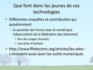 Que font donc les jeunes de ces
technologies
• Différentes enquêtes et contribution qui
questionnent
– la question de l'ennui avec le numérique
(observatoire de la fédération des telecoms)
• Vers des usages ritualisés
• Une drôle d'habileté
• http://www.fftelecoms.org/articles/les-ados-
s-ennuient-aussi-avec-les-outils-numeriques
B Devauchelle 12
 