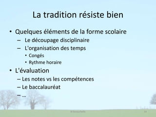 La tradition résiste bien
• Quelques éléments de la forme scolaire
– Le découpage disciplinaire
– L'organisation des temps
• Congés
• Rythme horaire
• L'évaluation
– Les notes vs les compétences
– Le baccalauréat
– …
B Devauchelle 14
 