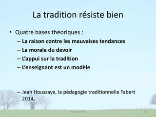 La tradition résiste bien
• Quatre bases théoriques :
– La raison contre les mauvaises tendances
– La morale du devoir
– L’appui sur la tradition
– L’enseignant est un modèle
– Jean Houssaye, la pédagogie traditionnelle Fabert
2014,
B Devauchelle 16
 
