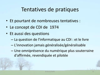 Tentatives de pratiques
• Et pourtant de nombreuses tentatives :
• Le concept de CDI de 1974
• Et aussi des questions
– La question de l'informatique au CDI : et le livre
– L'innovation jamais généralisée/généralisable
– Une omniprésence du numérique plus souterraine
d'affirmée, revendiquée et pilotée
B Devauchelle 21
 
