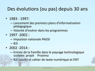 Des évolutions (ou pas) depuis 30 ans
• 1983 - 1997:
– Lancement des premiers plans d'informatisation
pédagogique
– Volonté d'insérer dans les programmes
• 1997 -2002 :
– Impulsion nationale PAGSI
– B2i
• 2002 -2014 :
– Entrée de la Famille dans le paysage technologique
scolaire: projet Proxima
– B2i (socle) et cahier de texte numérique et ENT
B Devauchelle 5
 