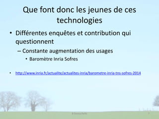 Que font donc les jeunes de ces
technologies
• Différentes enquêtes et contribution qui
questionnent
– Constante augmentation des usages
• Baromètre Inria Sofres
• http://www.inria.fr/actualite/actualites-inria/barometre-inria-tns-sofres-2014
B Devauchelle 7
 