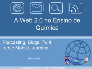 A Web 2.0 no Ensino de
           Química

Podcasting, Blogs, Twitt
ers e Mobile-Learning.

              Bruno Leite



        Universidade Federal Rural de Pernambuco
 