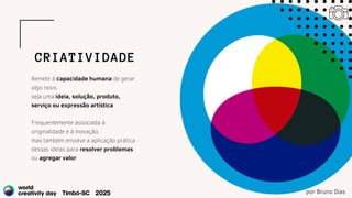 Remete à capacidade humana de gerar
algo novo,
seja uma ideia, solução, produto,
serviço ou expressão artística.
Frequentemente associada à
originalidade e à inovação,
mas também envolve a aplicação prática
dessas ideias para resolver problemas
ou agregar valor.
CRIATIVIDADE
por Bruno Dias
 