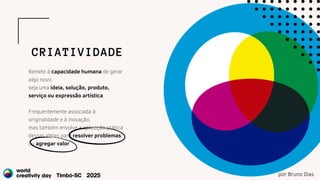 Remete à capacidade humana de gerar
algo novo,
seja uma ideia, solução, produto,
serviço ou expressão artística.
Frequentemente associada à
originalidade e à inovação,
mas também envolve a aplicação prática
dessas ideias para resolver problemas
ou agregar valor.
CRIATIVIDADE
por Bruno Dias
 