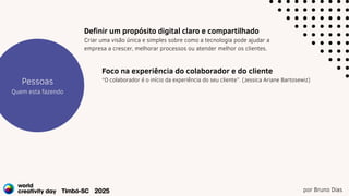 por Bruno Dias
Estratégia
Projetos
Pessoas
Quem esta fazendo
Foco na experiência do colaborador e do cliente
“O colaborador é o início da experiência do seu cliente”. (Jessica Ariane Bartosewiz)
Definir um propósito digital claro e compartilhado
Criar uma visão única e simples sobre como a tecnologia pode ajudar a
empresa a crescer, melhorar processos ou atender melhor os clientes.
 