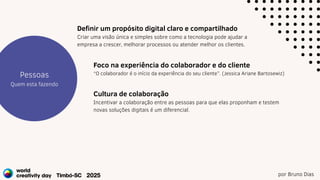 por Bruno Dias
Estratégia
Projetos
Pessoas
Quem esta fazendo
Foco na experiência do colaborador e do cliente
“O colaborador é o início da experiência do seu cliente”. (Jessica Ariane Bartosewiz)
Definir um propósito digital claro e compartilhado
Criar uma visão única e simples sobre como a tecnologia pode ajudar a
empresa a crescer, melhorar processos ou atender melhor os clientes.
Cultura de colaboração
Incentivar a colaboração entre as pessoas para que elas proponham e testem
novas soluções digitais é um diferencial.
 