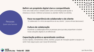 por Bruno Dias
Estratégia
Projetos
Pessoas
Quem esta fazendo
Foco na experiência do colaborador e do cliente
“O colaborador é o início da experiência do seu cliente”. (Jessica Ariane Bartosewiz)
Definir um propósito digital claro e compartilhado
Criar uma visão única e simples sobre como a tecnologia pode ajudar a
empresa a crescer, melhorar processos ou atender melhor os clientes.
Cultura de colaboração
Incentivar a colaboração entre as pessoas para que elas proponham e testem
novas soluções digitais é um diferencial.
Capacitação prática e aprendizado contínuo
Cursos rápidos, treinamentos online, eventos, grupos de inovação ajudam a equipe a se
sentir mais segura para usar novas ferramentas.
 