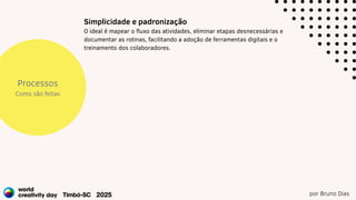 por Bruno Dias
Processos
Como são feitas
Simplicidade e padronização
O ideal é mapear o fluxo das atividades, eliminar etapas desnecessárias e
documentar as rotinas, facilitando a adoção de ferramentas digitais e o
treinamento dos colaboradores.
 