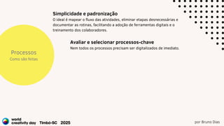 por Bruno Dias
Processos
Como são feitas
Simplicidade e padronização
O ideal é mapear o fluxo das atividades, eliminar etapas desnecessárias e
documentar as rotinas, facilitando a adoção de ferramentas digitais e o
treinamento dos colaboradores.
Avaliar e selecionar processos-chave
Nem todos os processos precisam ser digitalizados de imediato.
 