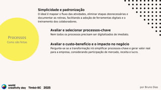 por Bruno Dias
Processos
Como são feitas
Avaliar e selecionar processos-chave
Nem todos os processos precisam ser digitalizados de imediato.
Simplicidade e padronização
O ideal é mapear o fluxo das atividades, eliminar etapas desnecessárias e
documentar as rotinas, facilitando a adoção de ferramentas digitais e o
treinamento dos colaboradores.
Avaliar o custo-benefício e o impacto no negócio
Pergunte-se se a transformação irá simplificar processos-chave e gerar valor real
para a empresa, considerando participação de mercado, receita e lucro.
 