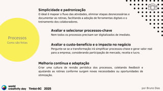 por Bruno Dias
Processos
Como são feitas
Simplicidade e padronização
O ideal é mapear o fluxo das atividades, eliminar etapas desnecessárias e
documentar as rotinas, facilitando a adoção de ferramentas digitais e o
treinamento dos colaboradores.
Melhoria contínua e adaptação
Criar uma cultura de revisão periódica dos processos, coletando feedback e
ajustando as rotinas conforme surgem novas necessidades ou oportunidades de
otimização.
Avaliar o custo-benefício e o impacto no negócio
Pergunte-se se a transformação irá simplificar processos-chave e gerar valor real
para a empresa, considerando participação de mercado, receita e lucro.
Avaliar e selecionar processos-chave
Nem todos os processos precisam ser digitalizados de imediato.
 