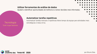 por Bruno Dias
Estratégia
Projetos
Tecnologia
Com o que fazemos
Utilizar ferramentas de análise de dados
Ajudam a identificar oportunidades de melhoria e a tomar decisões mais informadas.
Automatizar tarefas repetitivas
Automatizar tarefas manuais e repetitivas libera tempo da equipe para atividades mais
estratégicas e reduz erros.
 