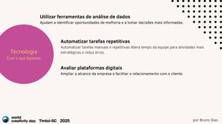 por Bruno Dias
Estratégia
Projetos
Tecnologia
Com o que fazemos
Utilizar ferramentas de análise de dados
Ajudam a identificar oportunidades de melhoria e a tomar decisões mais informadas.
Automatizar tarefas repetitivas
Automatizar tarefas manuais e repetitivas libera tempo da equipe para atividades mais
estratégicas e reduz erros.
Avaliar plataformas digitais
Ampliar o alcance da empresa e facilitar o relacionamento com o cliente.
 