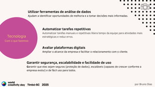 por Bruno Dias
Estratégia
Projetos
Tecnologia
Com o que fazemos
Utilizar ferramentas de análise de dados
Ajudam a identificar oportunidades de melhoria e a tomar decisões mais informadas.
Automatizar tarefas repetitivas
Automatizar tarefas manuais e repetitivas libera tempo da equipe para atividades mais
estratégicas e reduz erros.
Avaliar plataformas digitais
Ampliar o alcance da empresa e facilitar o relacionamento com o cliente.
Garantir segurança, escalabilidade e facilidade de uso
Garantir que elas sejam seguras (proteção de dados), escaláveis (capazes de crescer conforme a
empresa evolui) e de fácil uso para todos.
 