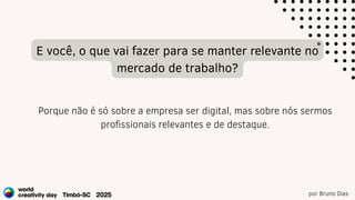 por Bruno Dias
E você, o que vai fazer para se manter relevante no
mercado de trabalho?
Porque não é só sobre a empresa ser digital, mas sobre nós sermos
profissionais relevantes e de destaque.
 