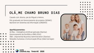 OLÁ,ME CHAMO BRUNO DIAS
Pós graduado em Gerenciamento de projetos (SENAC)
Bacharel em Sistemas da Informação (UNIDAVI)
Aperfeiçoamentos:
AI Max - Inteligência Artificial aplicada (Startse)
Gerenciamento de Portfólio e PMO (FGV)
XBA - eXponential Business Administration (Startse)
Relações Humanas e Comunicação Eficaz (Dale Carnegie)
Casado com Jéssica, pai do Miguel e Helena.
 