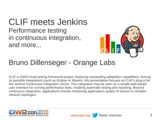 CLIF meets Jenkins
Performance testing
in continuous integration,
and more...

Bruno Dillenseger - Orange Labs
CLIF is OW2's load testing framework project, featuring outstanding adaptation capabilities. Among
its possible integrations (such as Eclipse or Maven), this presentation focuses on CLIF's plug-in for
the Jenkins Continuous Integration Server. This integration may be seen as a simple web-based
user interface for running performance tests, enabling automatic testing and reporting. Beyond
continuous integration, applications include monitoring applications quality of service in complex
network topologies.

www.ow2.org

Twitter #ow2con

1

 