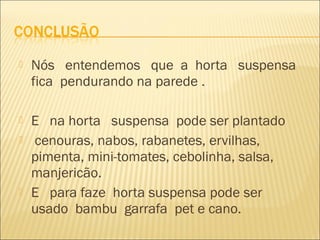    Nós entendemos que a horta suspensa
    fica pendurando na parede .

   E na horta suspensa pode ser plantado
   cenouras, nabos, rabanetes, ervilhas,
    pimenta, mini-tomates, cebolinha, salsa,
    manjericão.
   E para faze horta suspensa pode ser
    usado bambu garrafa pet e cano.
 