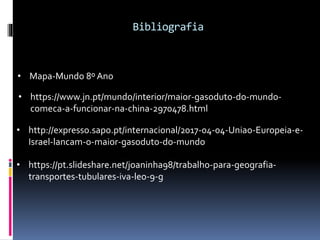 Bibliografia
• https://pt.slideshare.net/joaninha98/trabalho-para-geografia-
transportes-tubulares-iva-leo-9-g
• Mapa-Mundo 8º Ano
• https://www.jn.pt/mundo/interior/maior-gasoduto-do-mundo-
comeca-a-funcionar-na-china-2970478.html
• http://expresso.sapo.pt/internacional/2017-04-04-Uniao-Europeia-e-
Israel-lancam-o-maior-gasoduto-do-mundo