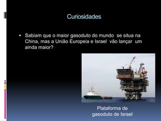 Curiosidades
Sabiam que o maior gasoduto do mundo se situa na
China, mas a União Europeia e Israel vão lançar um
ainda maior?
Plataforma de
gasoduto de Israel
